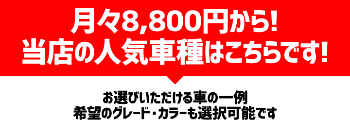 月々8,800円から! 当店の人気車種はこちらです! お選びいただけるクルマの一例 希望のグレード・カラーも選択可能です
