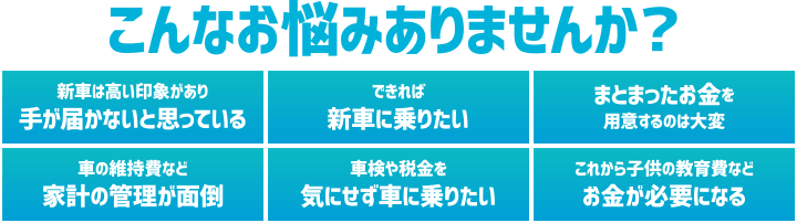こんなお悩みありませんか? 新車は高い印象があり手が届かないと思っている/できれば新車に乗りたい/まとまったお金を用意するのは大変/車の維持費など家計の管理が面倒/車検や税金を気にせず車に乗りたい/これから子どもの教育費などお金が必要になる